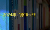 2024年“原神☆FES”盛大开幕：沉浸式体验与创意碰撞的盛宴